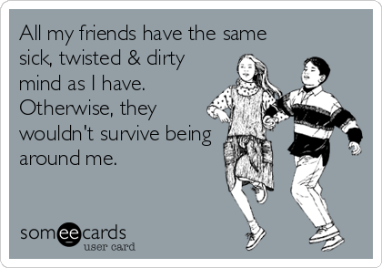 All my friends have the same
sick, twisted & dirty
mind as I have.
Otherwise, they
wouldn't survive being 
around me.