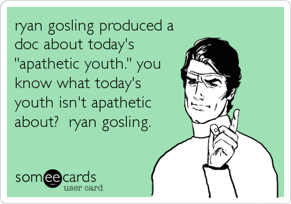 ryan gosling produced a
doc about today's
"apathetic youth." you
know what today's 
youth isn't apathetic
about?  ryan gosling.