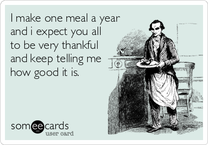I make one meal a year
and i expect you all
to be very thankful
and keep telling me
how good it is.