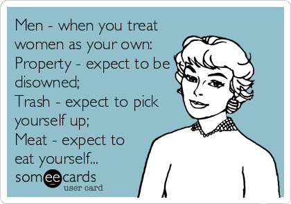 Men - when you treat
women as your own:
Property - expect to be
disowned;
Trash - expect to pick
yourself up;
Meat - expect to
eat yourself...