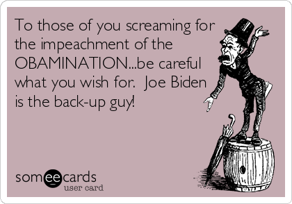 To those of you screaming for
the impeachment of the
OBAMINATION...be careful
what you wish for.  Joe Biden
is the back-up guy!
