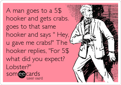 A man goes to a 5$
hooker and gets crabs.
goes to that same
hooker and says " Hey,
u gave me crabs!" The
hooker replies, "For 5$
what did you expect?
Lobster?"