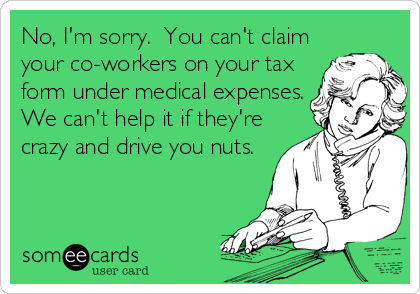 No, I'm sorry.  You can't claim
your co-workers on your tax
form under medical expenses.
We can't help it if they're
crazy and drive you nuts.