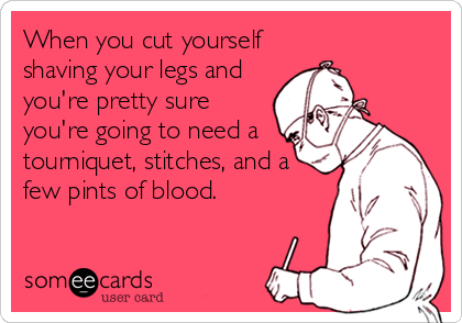 When you cut yourself
shaving your legs and
you're pretty sure
you're going to need a
tourniquet, stitches, and a
few pints of blood.