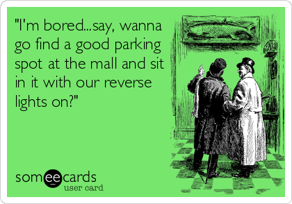 "I'm bored...say, wanna
go find a good parking
spot at the mall and sit
in it with our reverse
lights on?"