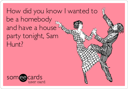 How did you know I wanted to
be a homebody
and have a house
party tonight, Sam
Hunt?