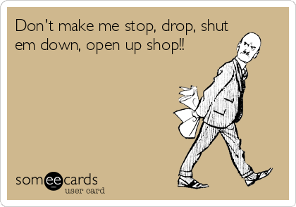 Don't make me stop, drop, shut
em down, open up shop!!