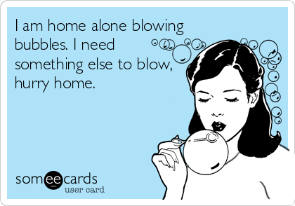 I am home alone blowing
bubbles. I need
something else to blow,
hurry home.