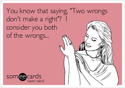 You know that saying, "Two wrongs
don't make a right"?  I
consider you both
of the wrongs...