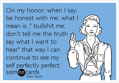 On my honor, when I say,
be honest with me, what I
mean is ," bullshit me,
don't tell me the truth
say what I want to
hear" that way I can
continue to see my
self perfectly perfect.