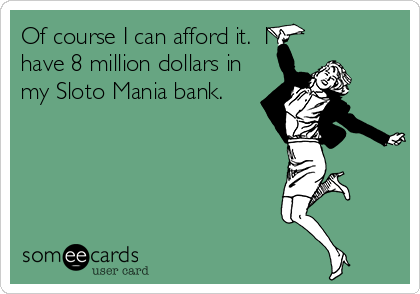 Of course I can afford it.  I
have 8 million dollars in
my Sloto Mania bank.