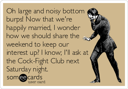 Oh large and noisy bottom
burps! Now that we're
happily married, I wonder
how we should share the
weekend to keep our
interest up? I know; I'll ask at
the Cock-Fight Club next  
Saturday night.