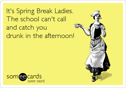 It's Spring Break Ladies. 
The school can't call 
and catch you 
drunk in the afternoon!