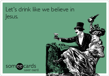 Let's drink like we believe in
Jesus.