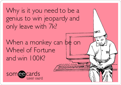 Why is it you need to be a
genius to win jeopardy and
only leave with 7k?

When a monkey can be on
Wheel of Fortune
and win 100K?