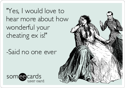 "Yes, I would love to
hear more about how
wonderful your
cheating ex is!"

-Said no one ever