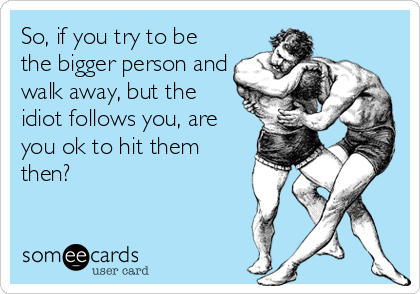 So, if you try to be
the bigger person and
walk away, but the
idiot follows you, are
you ok to hit them
then?