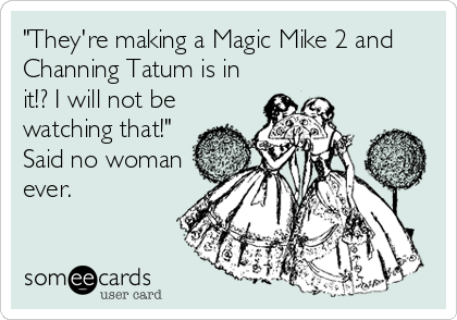 "They're making a Magic Mike 2 and
Channing Tatum is in
it!? I will not be
watching that!" 
Said no woman
ever.