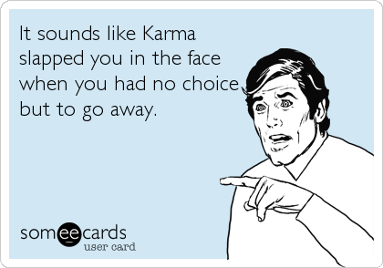 It sounds like Karma
slapped you in the face
when you had no choice
but to go away.