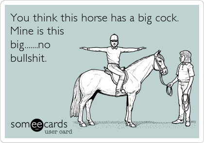 You think this horse has a big cock.
Mine is this
big.......no
bullshit.