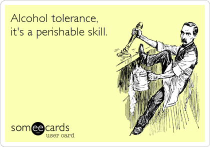 Alcohol tolerance,
it's a perishable skill.