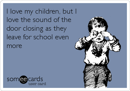 I love my children, but I
love the sound of the 
door closing as they
leave for school even
more