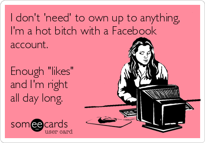 I don't 'need' to own up to anything,
I'm a hot bitch with a Facebook
account.

Enough "likes" 
and I'm right 
all day long.