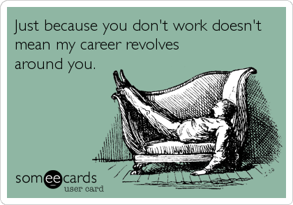 Just because you don't work doesn't
mean my career revolves
around you.