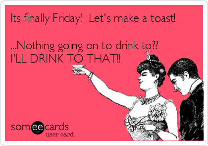Its finally Friday!  Let's make a toast!

...Nothing going on to drink to??
I'LL DRINK TO THAT!!