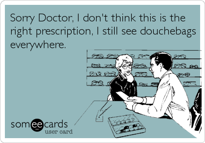 Sorry Doctor, I don't think this is the
right prescription, I still see douchebags
everywhere.