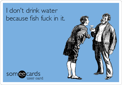 I don't drink water
because fish fuck in it.