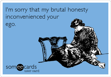 I'm sorry that my brutal honesty
inconvenienced your
ego.