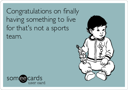 Congratulations on finally
having something to live
for that's not a sports
team.