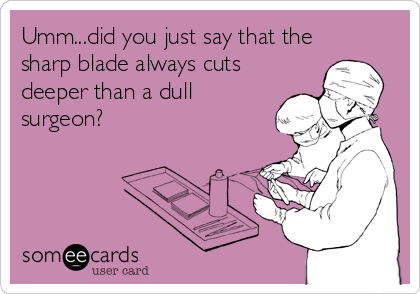 Umm...did you just say that the
sharp blade always cuts
deeper than a dull
surgeon?