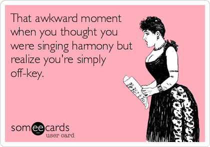 That awkward moment
when you thought you
were singing harmony but
realize you're simply
off-key.
