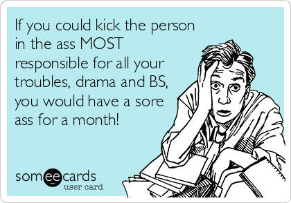 If you could kick the person
in the ass MOST
responsible for all your
troubles, drama and BS,
you would have a sore
ass for a month!