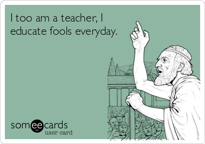 I too am a teacher, I
educate fools everyday.