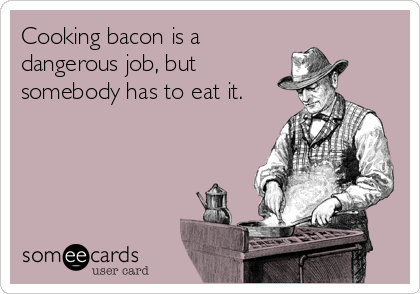 Cooking bacon is a
dangerous job, but
somebody has to eat it.