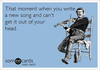 That moment when you write
a new song and can't
get it out of your
head.