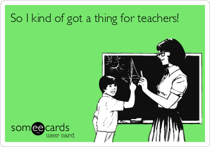 So I kind of got a thing for teachers!