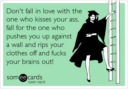 Don't fall in love with the
one who kisses your ass,
fall for the one who
pushes you up against
a wall and rips your
clothes off and fucks
your brains out!