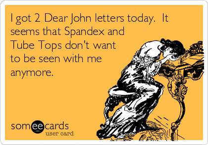 I got 2 Dear John letters today.  It
seems that Spandex and
Tube Tops don't want
to be seen with me
anymore.