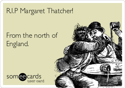 R.I.P Margaret Thatcher!


From the north of
England.