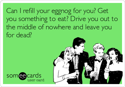 Can I refill your eggnog for you? Get
you something to eat? Drive you out to
the middle of nowhere and leave you
for dead?