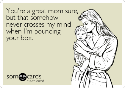 You're a great mom sure,
but that somehow
never crosses my mind
when I'm pounding
your box.