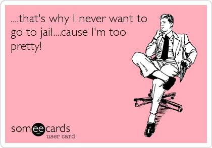 ....that's why I never want to
go to jail....cause I'm too
pretty!