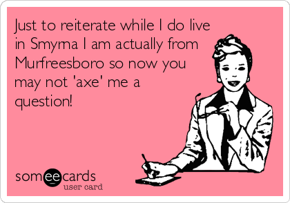 Just to reiterate while I do live
in Smyrna I am actually from
Murfreesboro so now you
may not 'axe' me a
question!