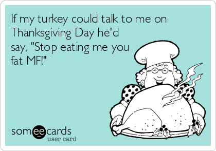 If my turkey could talk to me on
Thanksgiving Day he'd
say, "Stop eating me you
fat MF!"