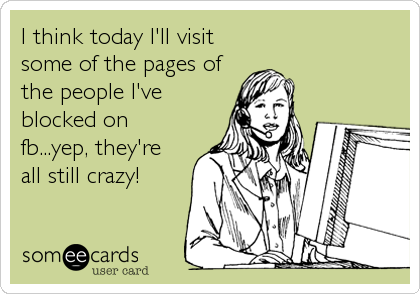 I think today I'll visit
some of the pages of
the people I've
blocked on
fb...yep, they're
all still crazy!