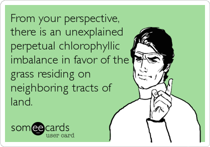 From your perspective,
there is an unexplained
perpetual chlorophyllic
imbalance in favor of the
grass residing on
neighboring tracts of
land.